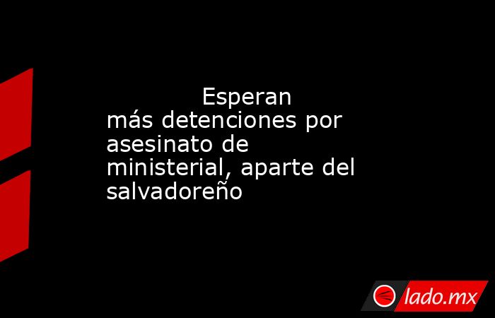             Esperan más detenciones por asesinato de ministerial, aparte del salvadoreño            . Noticias en tiempo real