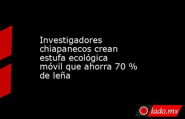 Investigadores chiapanecos crean estufa ecológica móvil que ahorra 70 % de leña. Noticias en tiempo real