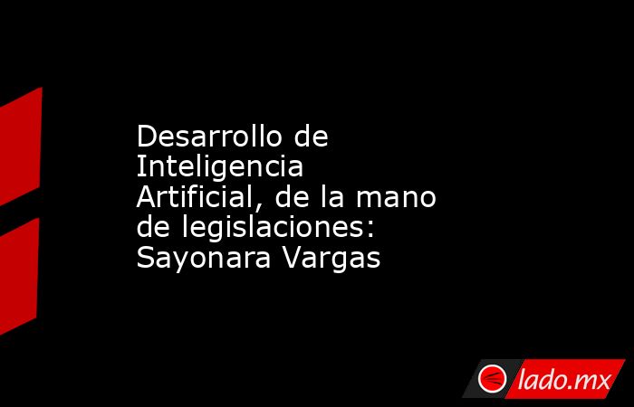 Desarrollo de Inteligencia Artificial, de la mano de legislaciones: Sayonara Vargas. Noticias en tiempo real