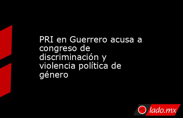 PRI en Guerrero acusa a congreso de discriminación y violencia política de género. Noticias en tiempo real