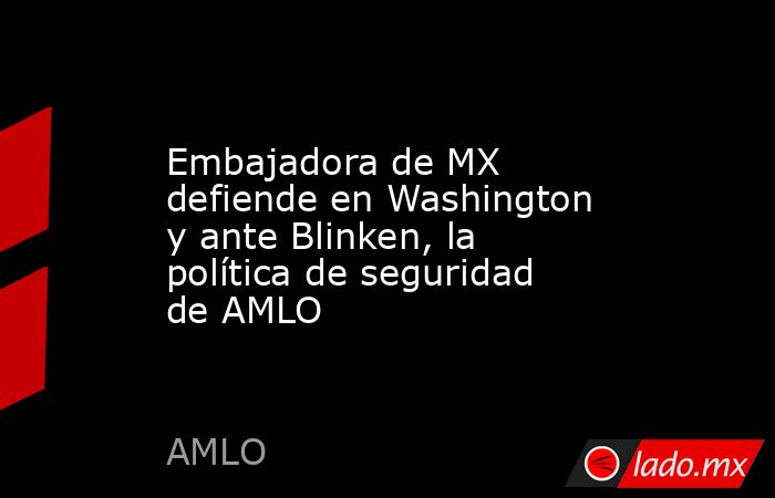 Embajadora de MX defiende en Washington y ante Blinken, la política de seguridad de AMLO. Noticias en tiempo real
