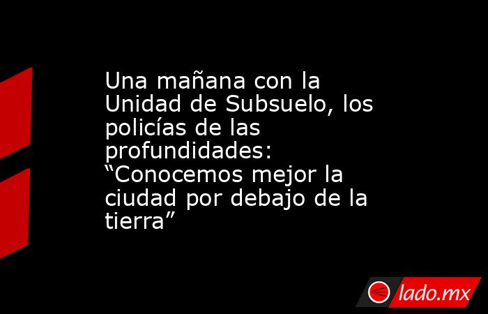 Una mañana con la Unidad de Subsuelo, los policías de las profundidades: “Conocemos mejor la ciudad por debajo de la tierra”. Noticias en tiempo real