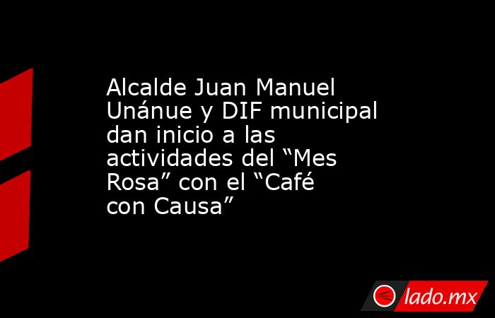 Alcalde Juan Manuel Unánue y DIF municipal dan inicio a las actividades del “Mes Rosa” con el “Café con Causa”. Noticias en tiempo real