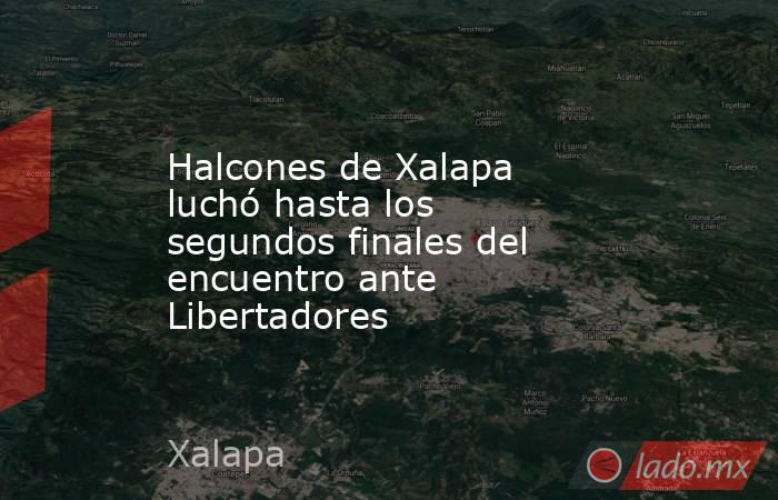 Halcones de Xalapa luchó hasta los segundos finales del encuentro ante Libertadores. Noticias en tiempo real