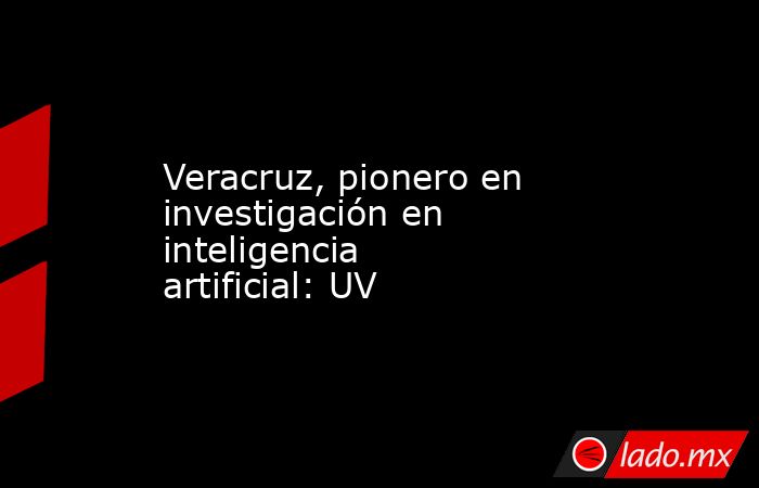 Veracruz, pionero en investigación en inteligencia artificial: UV. Noticias en tiempo real