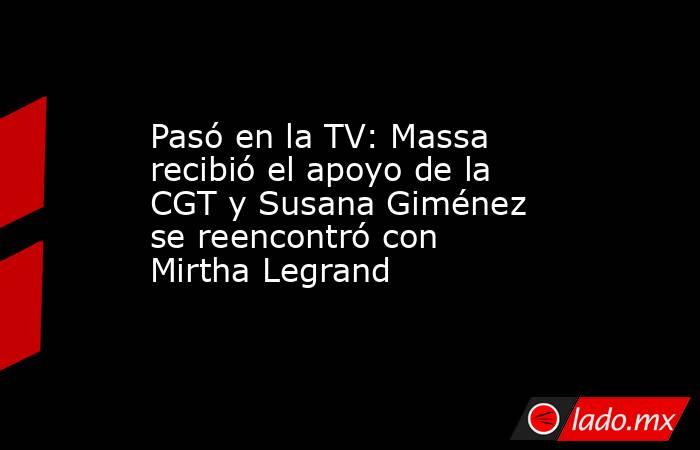 Pasó en la TV: Massa recibió el apoyo de la CGT y Susana Giménez se reencontró con Mirtha Legrand . Noticias en tiempo real