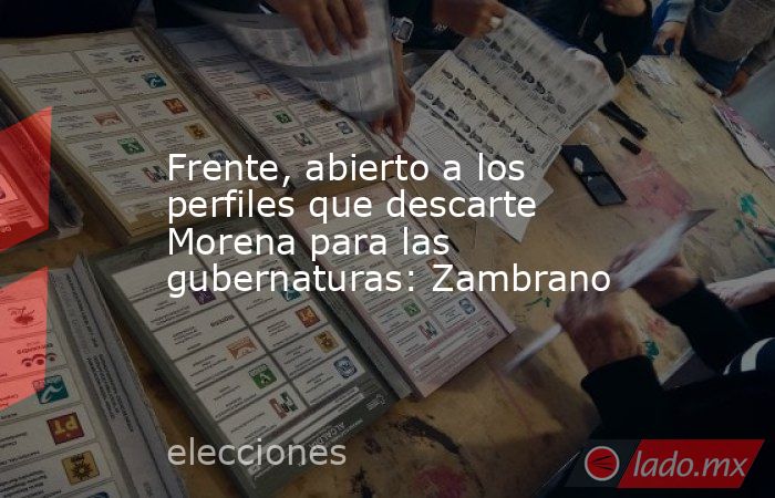 Frente, abierto a los perfiles que descarte Morena para las gubernaturas: Zambrano. Noticias en tiempo real
