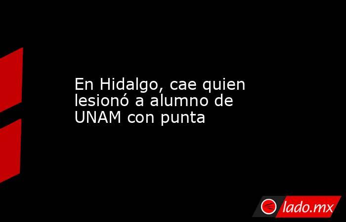 En Hidalgo, cae quien lesionó a alumno de UNAM con punta. Noticias en tiempo real