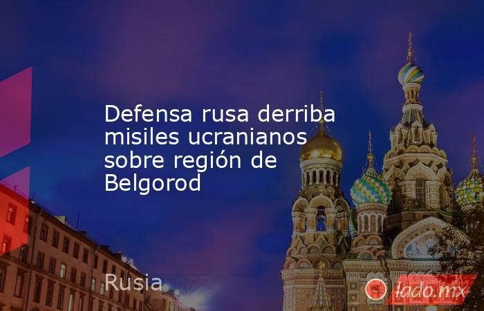 Defensa rusa derriba misiles ucranianos sobre región de Belgorod. Noticias en tiempo real