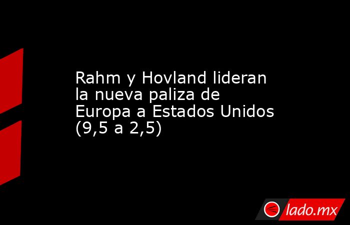 Rahm y Hovland lideran la nueva paliza de Europa a Estados Unidos (9,5 a 2,5). Noticias en tiempo real
