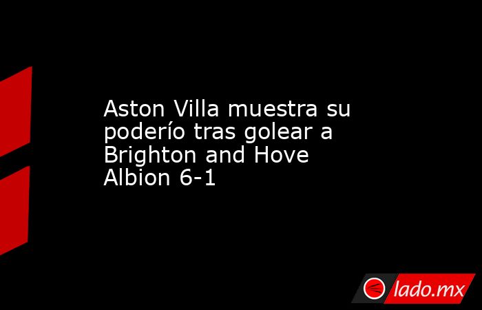 Aston Villa muestra su poderío tras golear a Brighton and Hove Albion 6-1. Noticias en tiempo real
