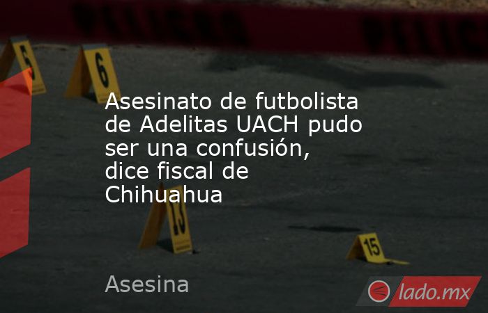 Asesinato de futbolista de Adelitas UACH pudo ser una confusión, dice fiscal de Chihuahua. Noticias en tiempo real