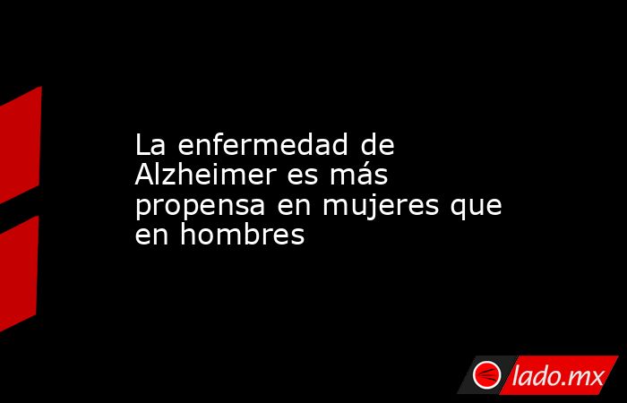 La enfermedad de Alzheimer es más propensa en mujeres que en hombres. Noticias en tiempo real