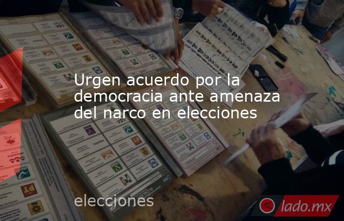 Urgen acuerdo por la democracia ante amenaza del narco en elecciones. Noticias en tiempo real