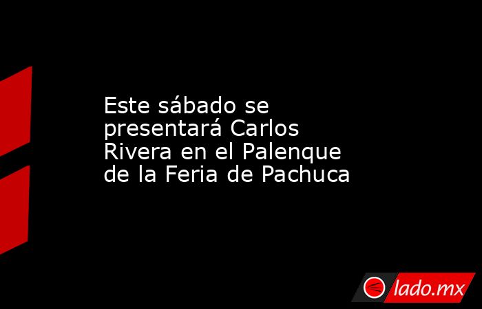 Este sábado se presentará Carlos Rivera en el Palenque de la Feria de Pachuca. Noticias en tiempo real
