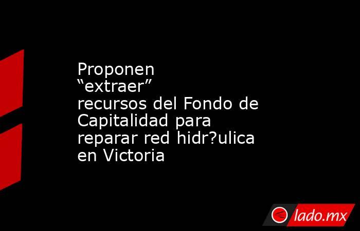 Proponen “extraer” recursos del Fondo de Capitalidad para reparar red hidr?ulica en Victoria . Noticias en tiempo real