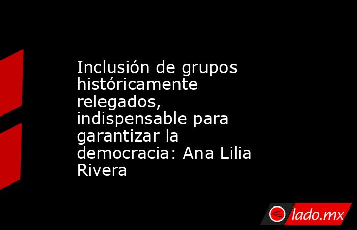 Inclusión de grupos históricamente relegados, indispensable para garantizar la democracia: Ana Lilia Rivera. Noticias en tiempo real