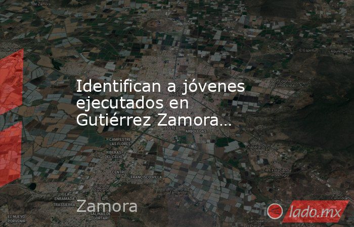 Identifican a jóvenes ejecutados en Gutiérrez Zamora…. Noticias en tiempo real