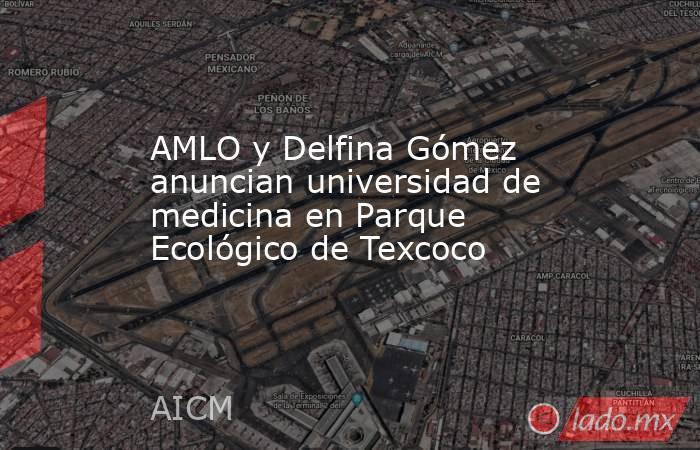 AMLO y Delfina Gómez anuncian universidad de medicina en Parque Ecológico de Texcoco. Noticias en tiempo real