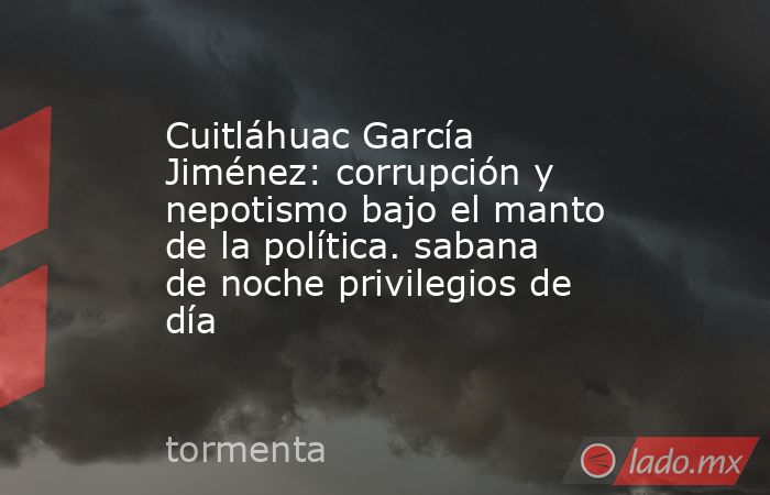 Cuitláhuac García Jiménez: corrupción y nepotismo bajo el manto de la política. sabana de noche privilegios de día. Noticias en tiempo real
