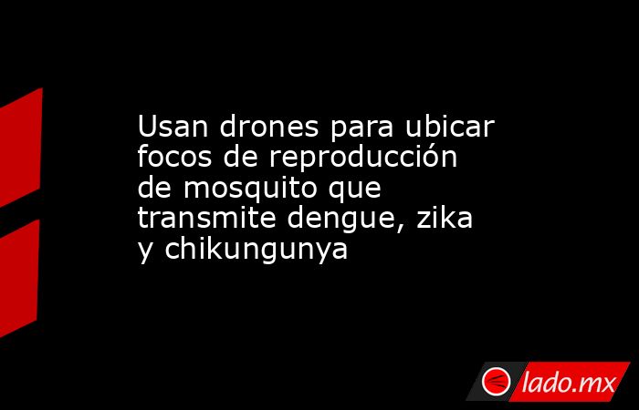 Usan drones para ubicar focos de reproducción de mosquito que transmite dengue, zika y chikungunya. Noticias en tiempo real