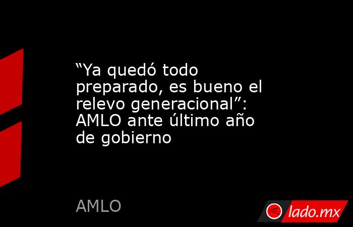 “Ya quedó todo preparado, es bueno el relevo generacional”: AMLO ante último año de gobierno. Noticias en tiempo real