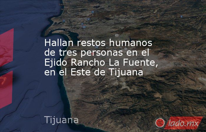 Hallan restos humanos de tres personas en el Ejido Rancho La Fuente, en el Este de Tijuana. Noticias en tiempo real