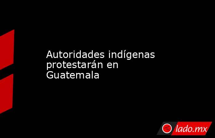 Autoridades indígenas protestarán en Guatemala. Noticias en tiempo real