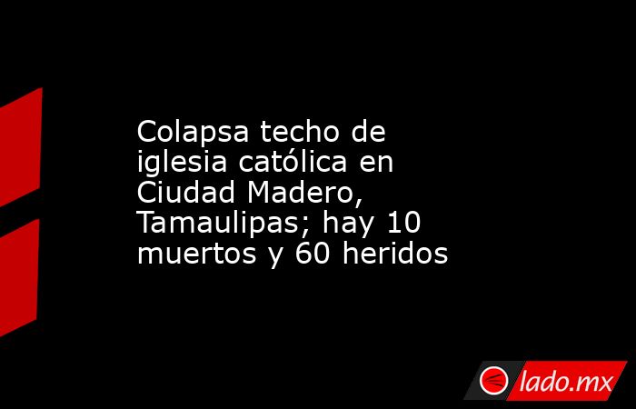 Colapsa techo de iglesia católica en Ciudad Madero, Tamaulipas; hay 10 muertos y 60 heridos. Noticias en tiempo real