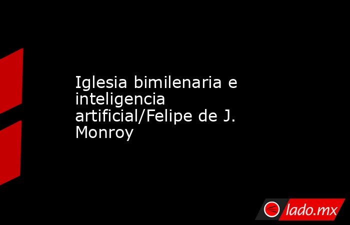 Iglesia bimilenaria e inteligencia artificial/Felipe de J. Monroy. Noticias en tiempo real