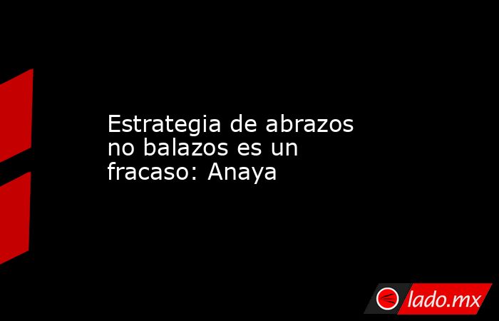 Estrategia de abrazos no balazos es un fracaso: Anaya. Noticias en tiempo real