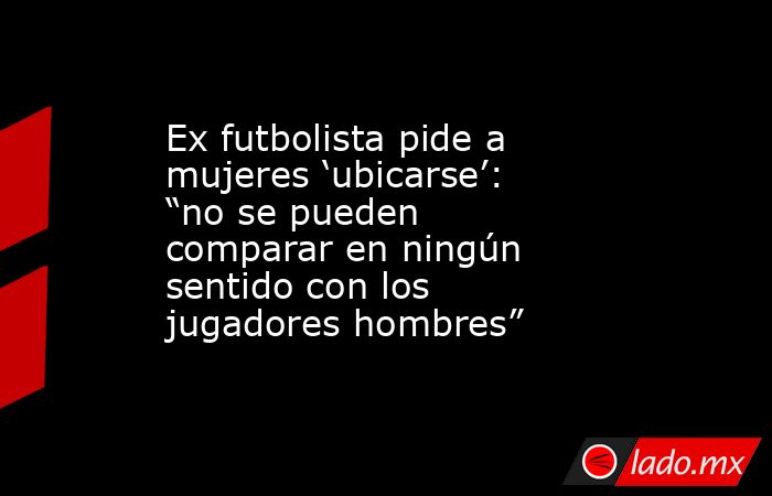 Ex futbolista pide a mujeres ‘ubicarse’: “no se pueden comparar en ningún sentido con los jugadores hombres”. Noticias en tiempo real