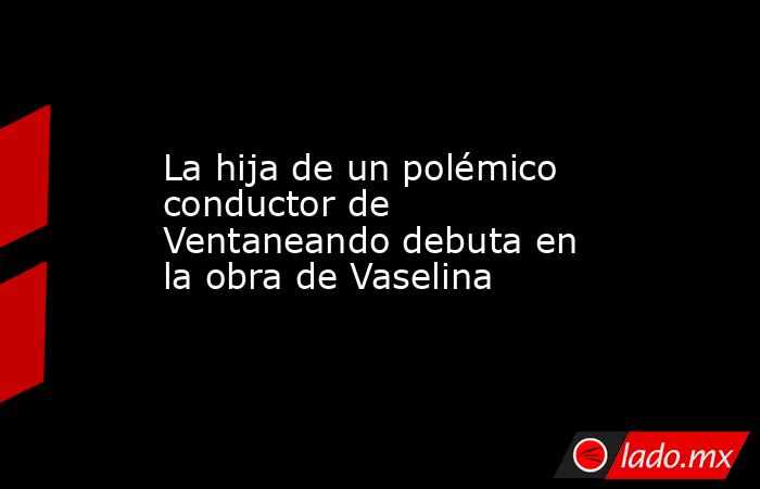 La hija de un polémico conductor de Ventaneando debuta en la obra de Vaselina. Noticias en tiempo real