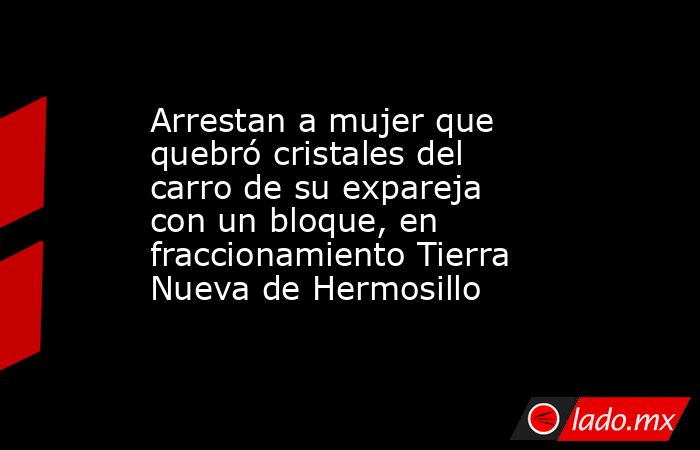 Arrestan a mujer que quebró cristales del carro de su expareja con un bloque, en fraccionamiento Tierra Nueva de Hermosillo. Noticias en tiempo real