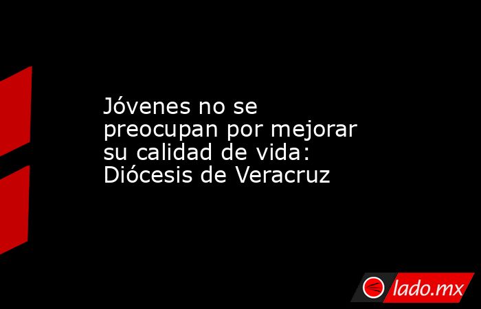 Jóvenes no se preocupan por mejorar su calidad de vida: Diócesis de Veracruz. Noticias en tiempo real