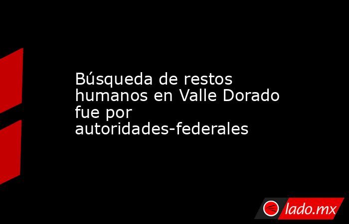 Búsqueda de restos humanos en Valle Dorado fue por autoridades-federales. Noticias en tiempo real