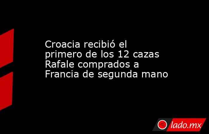 Croacia recibió el primero de los 12 cazas Rafale comprados a Francia de segunda mano. Noticias en tiempo real