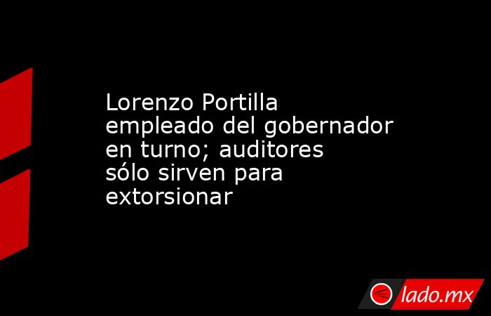 Lorenzo Portilla empleado del gobernador en turno; auditores sólo sirven para extorsionar. Noticias en tiempo real