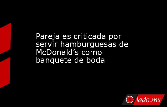 Pareja es criticada por servir hamburguesas de McDonald’s como banquete de boda. Noticias en tiempo real