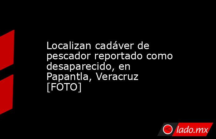 Localizan cadáver de pescador reportado como desaparecido, en Papantla, Veracruz [FOTO]. Noticias en tiempo real
