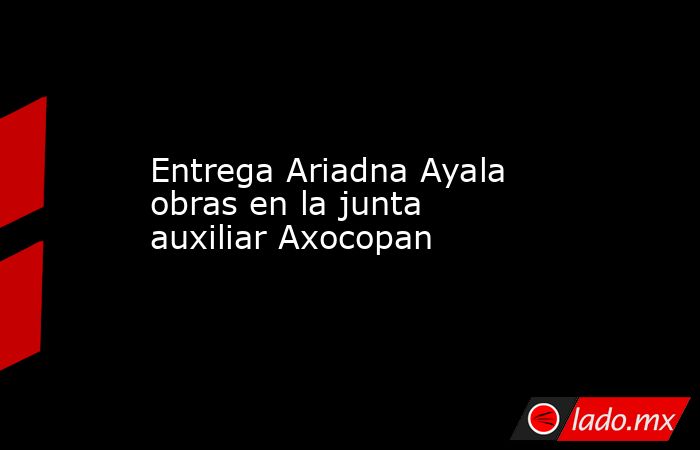 Entrega Ariadna Ayala obras en la junta auxiliar Axocopan. Noticias en tiempo real