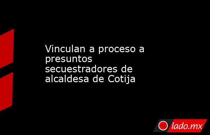 Vinculan a proceso a presuntos secuestradores de alcaldesa de Cotija. Noticias en tiempo real