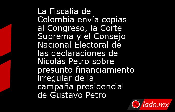 La Fiscalía de Colombia envía copias al Congreso, la Corte Suprema y el Consejo Nacional Electoral de las declaraciones de Nicolás Petro sobre presunto financiamiento irregular de la campaña presidencial de Gustavo Petro. Noticias en tiempo real