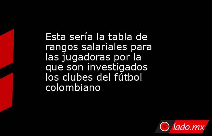 Esta sería la tabla de rangos salariales para las jugadoras por la que son investigados los clubes del fútbol colombiano. Noticias en tiempo real