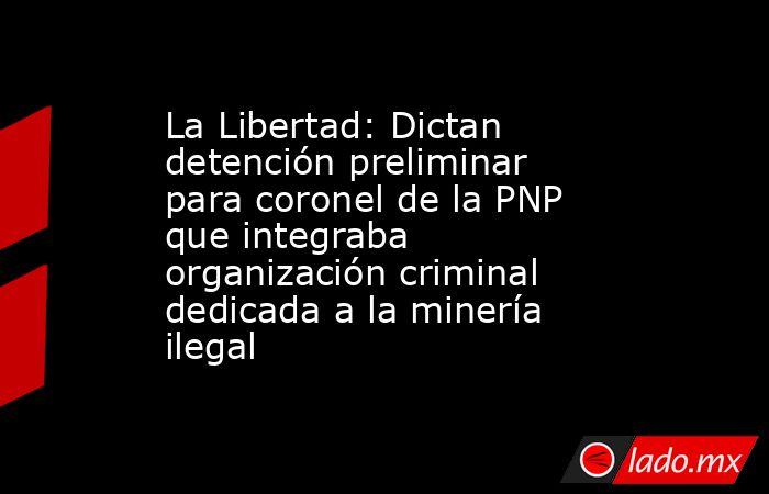 La Libertad: Dictan detención preliminar para coronel de la PNP que integraba organización criminal dedicada a la minería ilegal . Noticias en tiempo real