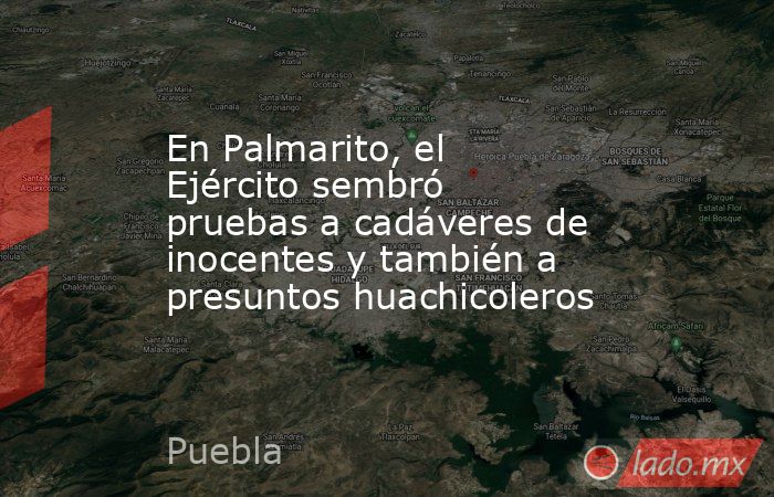 En Palmarito, el Ejército sembró pruebas a cadáveres de inocentes y también a presuntos huachicoleros. Noticias en tiempo real
