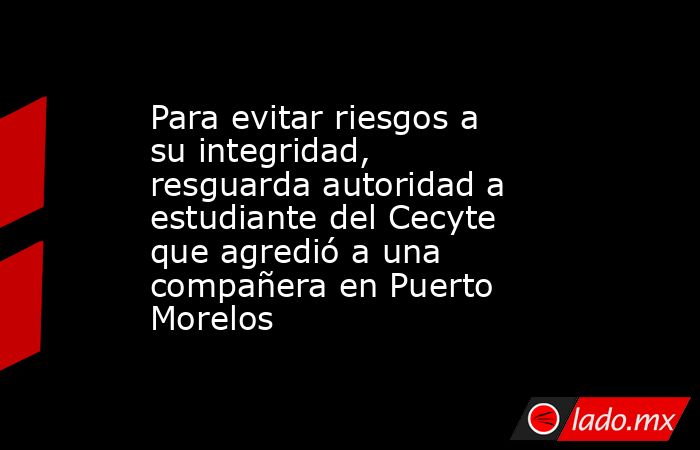 Para evitar riesgos a su integridad, resguarda autoridad a estudiante del Cecyte que agredió a una compañera en Puerto Morelos. Noticias en tiempo real