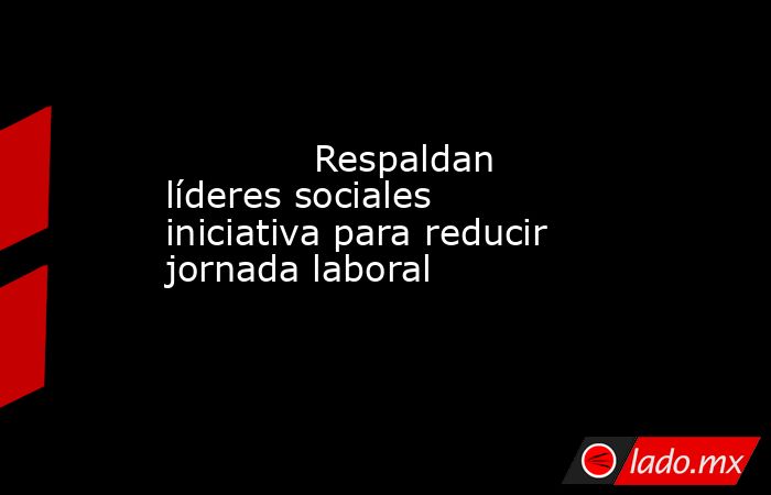             Respaldan líderes sociales iniciativa para reducir jornada laboral            . Noticias en tiempo real
