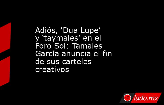 Adiós, ‘Dua Lupe’ y ‘taymales’ en el Foro Sol: Tamales García anuncia el fin de sus carteles creativos. Noticias en tiempo real