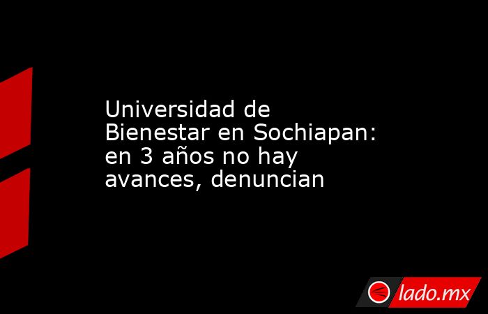 Universidad de Bienestar en Sochiapan: en 3 años no hay avances, denuncian. Noticias en tiempo real